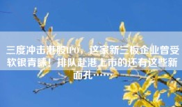 三度冲击港股IPO，这家新三板企业曾受软银青睐！排队赴港上市的还有这些新面孔……