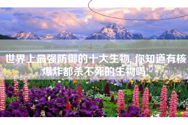 世界上最强防御的十大生物, 你知道有核爆炸都杀不死的生物吗!