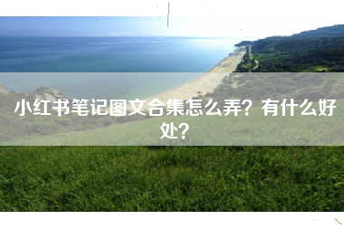 小红书笔记图文合集怎么弄？有什么好处？