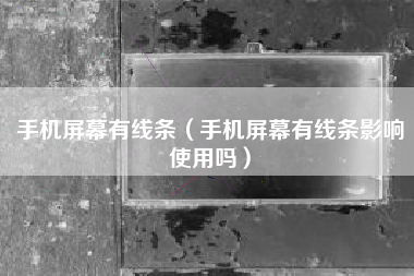 手机屏幕有线条（手机屏幕有线条影响使用吗）