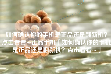 如何确认你的手机是正品还是翻新机？点击看看~正品手机「如何确认你的手机是正品还是翻新机？点击看看~」