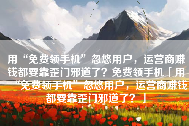 用“免费领手机”忽悠用户，运营商赚钱都要靠歪门邪道了？免费领手机「用“免费领手机”忽悠用户，运营商赚钱都要靠歪门邪道了？」