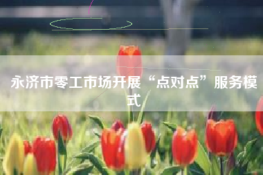 永济市零工市场开展“点对点”服务模式